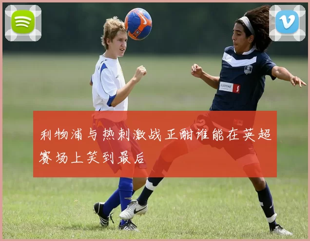 利物浦与热刺激战正酣谁能在英超赛场上笑到最后