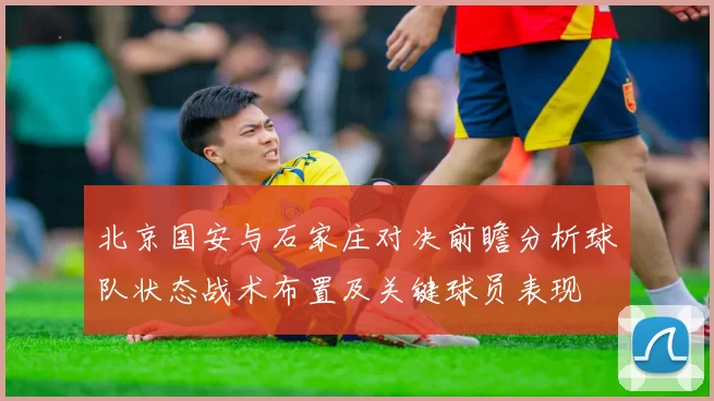 北京国安与石家庄对决前瞻分析球队状态战术布置及关键球员表现