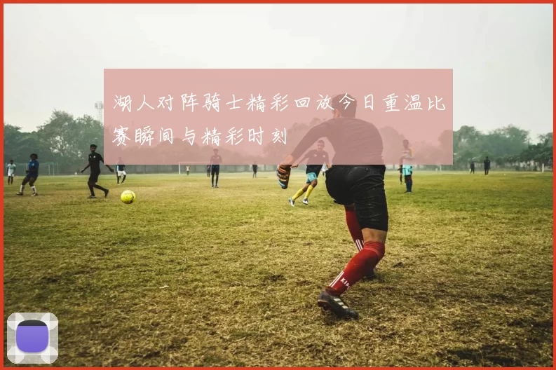 湖人对阵骑士精彩回放今日重温比赛瞬间与精彩时刻