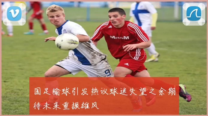 国足输球引发热议球迷失望之余期待未来重振雄风