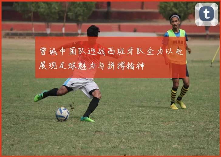 曾诚中国队迎战西班牙队全力以赴展现足球魅力与拼搏精神