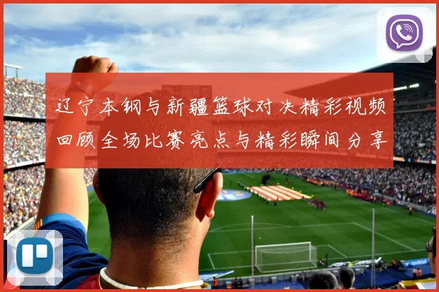 辽宁本钢与新疆篮球对决精彩视频回顾全场比赛亮点与精彩瞬间分享