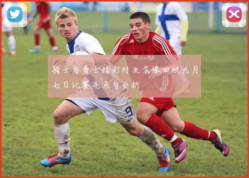 骑士与勇士精彩对决录像回顾九月七日比赛亮点与分析
