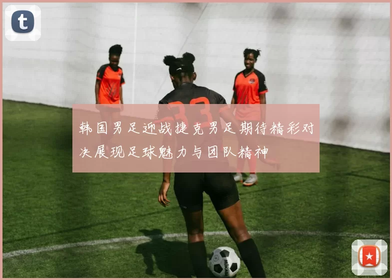 韩国男足迎战捷克男足期待精彩对决展现足球魅力与团队精神