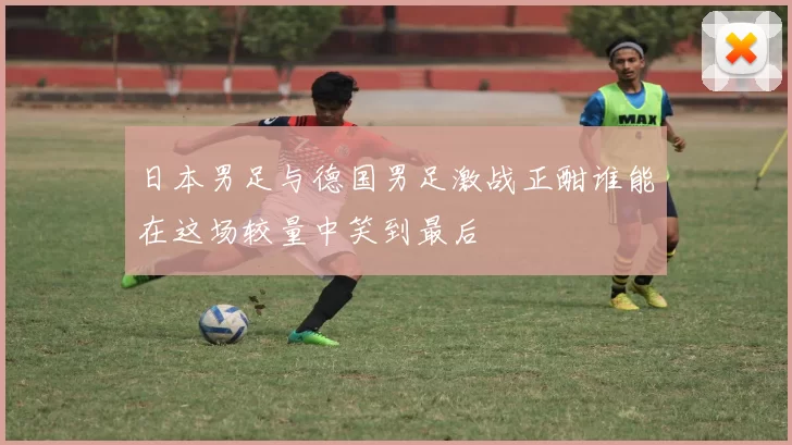 日本男足与德国男足激战正酣谁能在这场较量中笑到最后