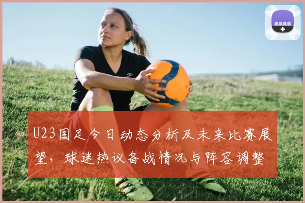 U23国足今日动态分析及未来比赛展望，球迷热议备战情况与阵容调整