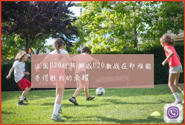 法国U20对阵挪威U20激战在即谁能夺得胜利的荣耀