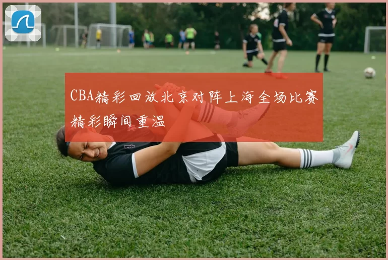 CBA精彩回放北京对阵上海全场比赛精彩瞬间重温